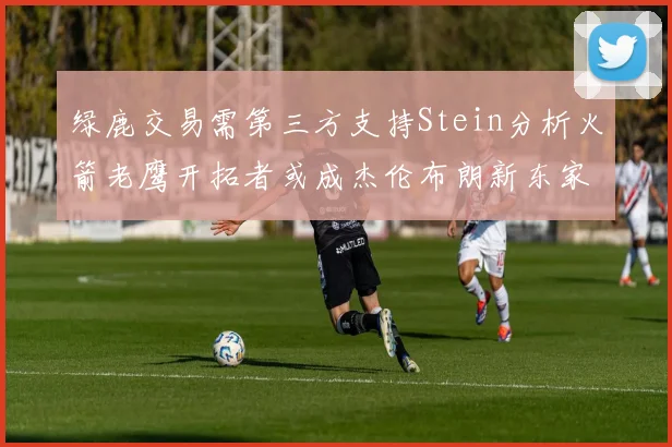 绿鹿交易需第三方支持Stein分析火箭老鹰开拓者或成杰伦布朗新东家