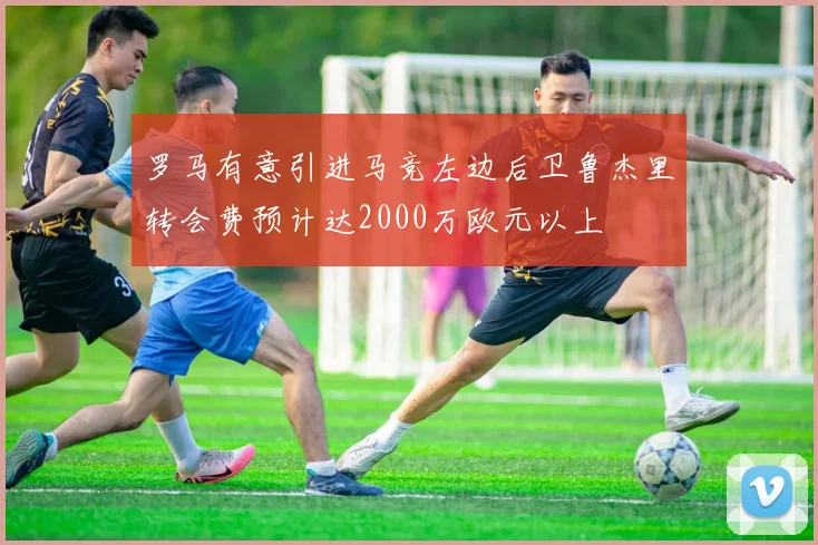罗马有意引进马竞左边后卫鲁杰里转会费预计达2000万欧元以上