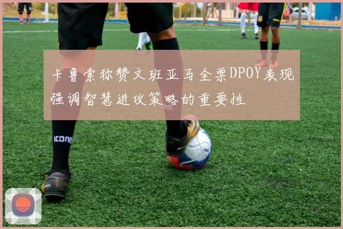 卡鲁索称赞文班亚马全票DPOY表现强调智慧进攻策略的重要性