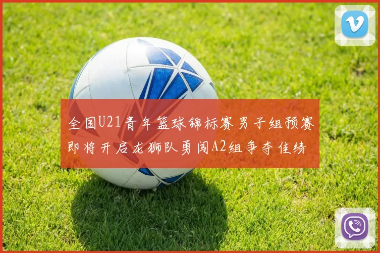 全国U21青年篮球锦标赛男子组预赛即将开启龙狮队勇闯A2组争夺佳绩