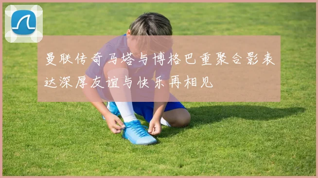 曼联传奇马塔与博格巴重聚合影表达深厚友谊与快乐再相见