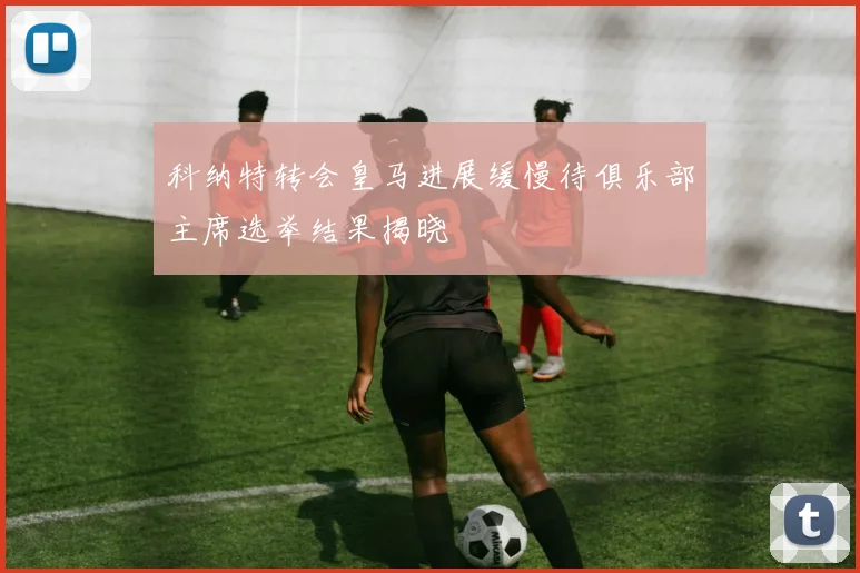 科纳特转会皇马进展缓慢待俱乐部主席选举结果揭晓