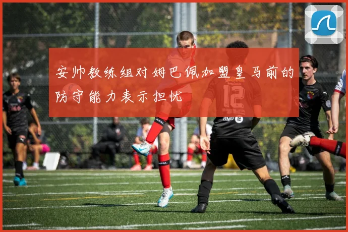 安帅教练组对姆巴佩加盟皇马前的防守能力表示担忧