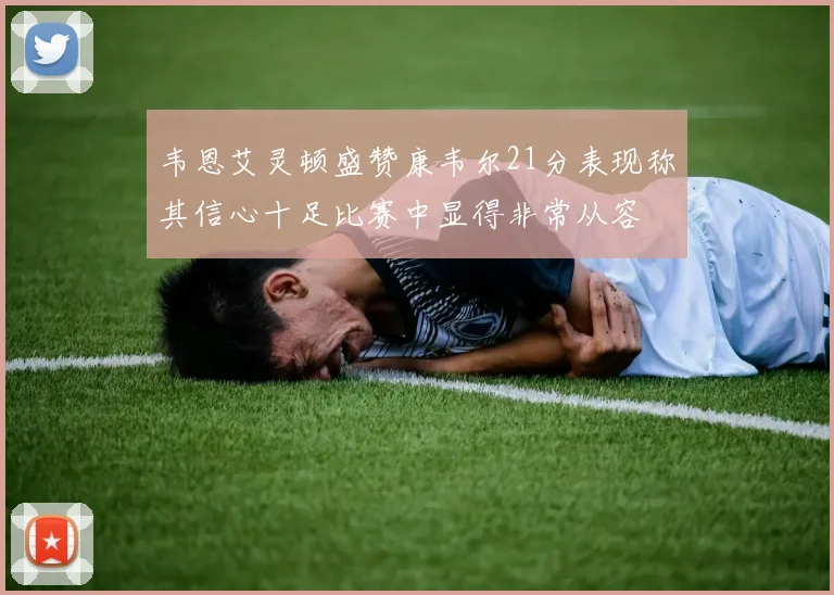 韦恩艾灵顿盛赞康韦尔21分表现称其信心十足比赛中显得非常从容