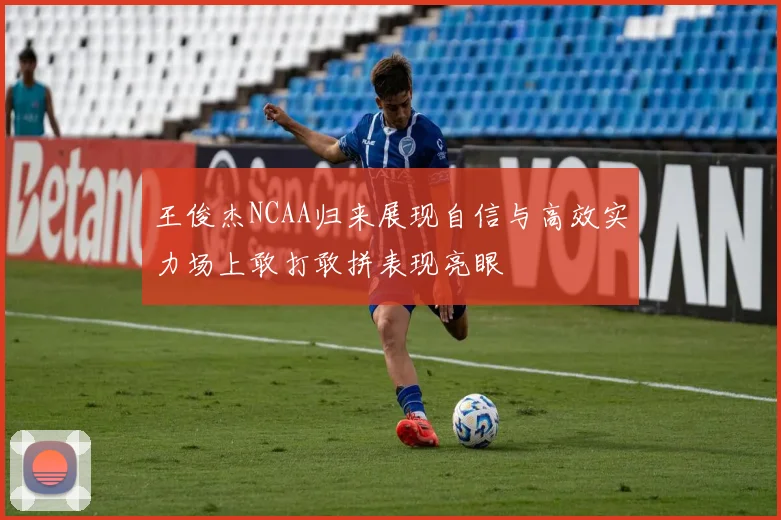 王俊杰NCAA归来展现自信与高效实力场上敢打敢拼表现亮眼