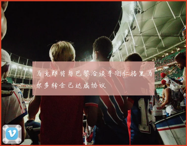 马竞即将与巴黎洽谈李刚仁格里马尔多转会已达成协议
