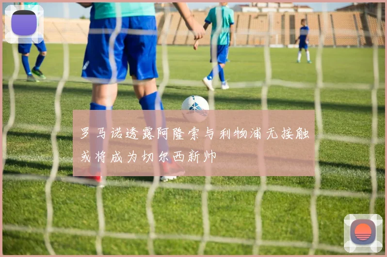 罗马诺透露阿隆索与利物浦无接触或将成为切尔西新帅