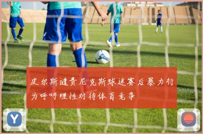 皮尔斯谴责尼克斯球迷赛后暴力行为呼吁理性对待体育竞争
