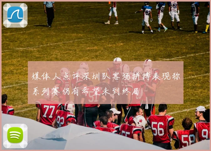 媒体人点评深圳队客场拼搏表现称系列赛仍有希望未到终局