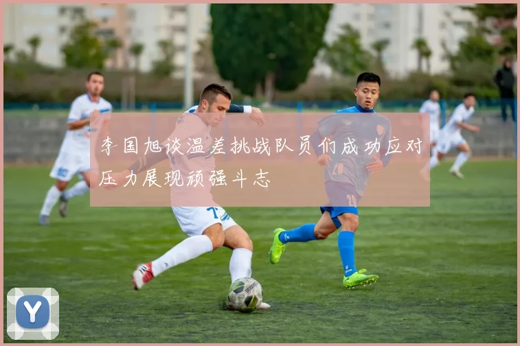 李国旭谈温差挑战队员们成功应对压力展现顽强斗志