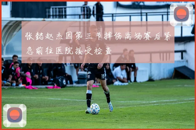 张懿赵杰因第三节摔伤离场赛后紧急前往医院接受检查