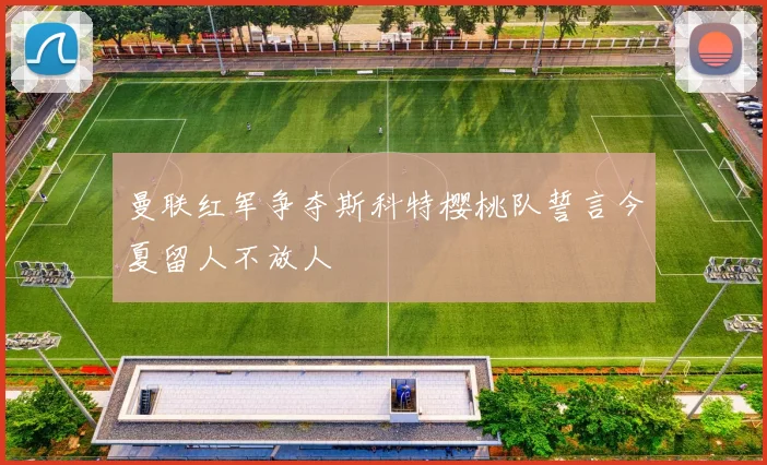 曼联红军争夺斯科特樱桃队誓言今夏留人不放人
