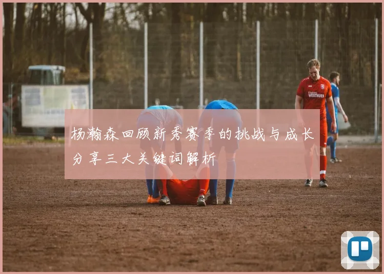 杨瀚森回顾新秀赛季的挑战与成长分享三大关键词解析