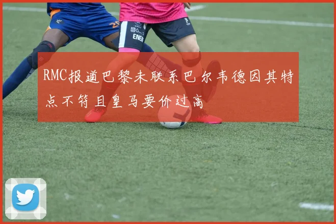 RMC报道巴黎未联系巴尔韦德因其特点不符且皇马要价过高